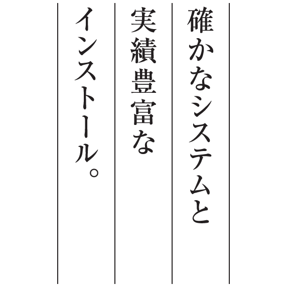 確かなシステムと実績豊富なインストール。